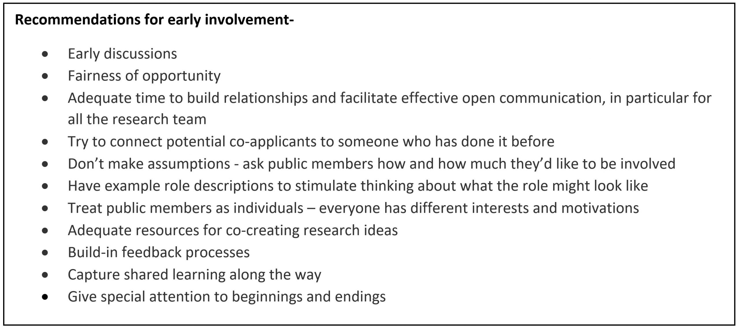 A graphic illustrating a list of recommendations for early involvement: • Early discussions • Fairness of opportunity • Adequate time to build relationships and facilitate effective open communication, in particular for all the research team • Try to connect potential co-applicants to someone who has done it before • Don’t make assumptions - ask public members how and how much they’d like to be involved • Have example role descriptions to stimulate thinking about what the role might look like • Treat public members as individuals – everyone has different interests and motivations • Adequate resources for co-creating research ideas • Build-in feedback processes • Capture shared learning along the way • Give special attention to beginnings and endings